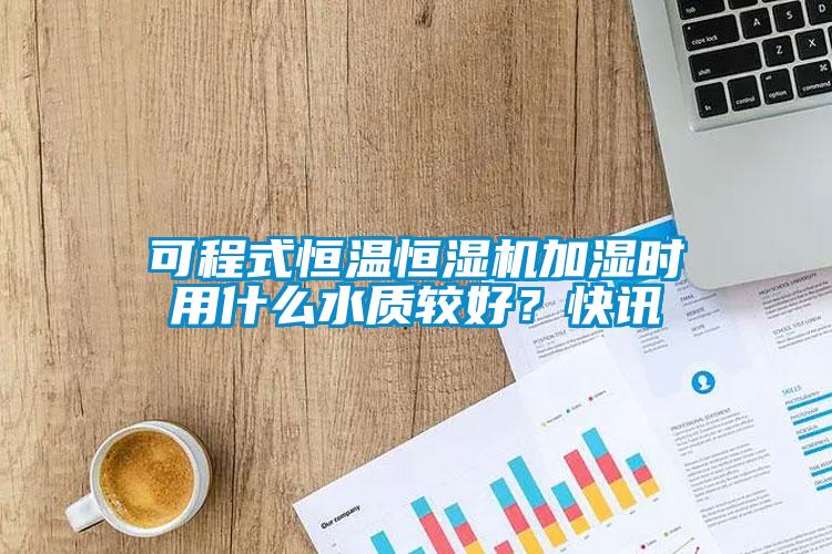 可程式恒溫恒濕機加濕時用什么水質(zhì)較好？快訊